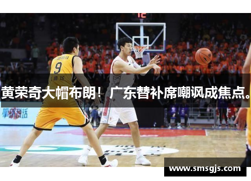 黄荣奇大帽布朗！广东替补席嘲讽成焦点。