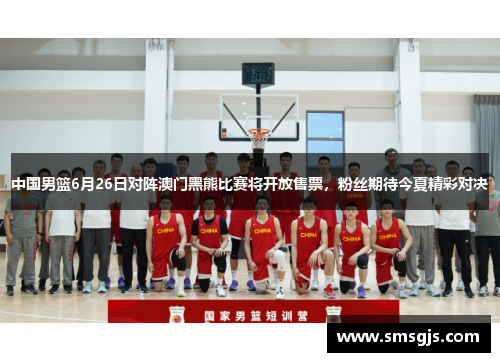 中国男篮6月26日对阵澳门黑熊比赛将开放售票，粉丝期待今夏精彩对决